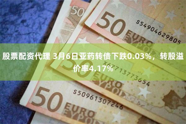 股票配资代理 3月6日亚药转债下跌0.03%，转股溢价率4.17%