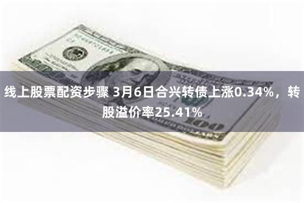 线上股票配资步骤 3月6日合兴转债上涨0.34%，转股溢价率25.41%