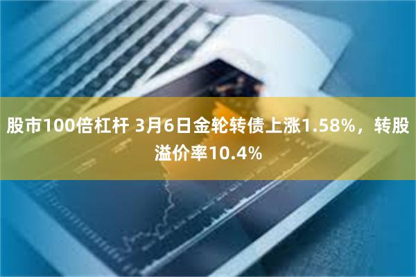 股市100倍杠杆 3月6日金轮转债上涨1.58%，转股溢价率10.4%
