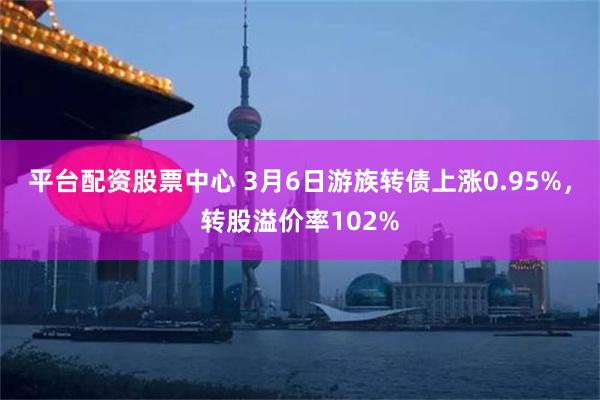平台配资股票中心 3月6日游族转债上涨0.95%，转股溢价率102%
