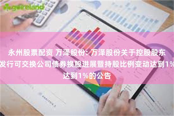 永州股票配资 万泽股份: 万泽股份关于控股股东非公开发行可交换公司债券换股进展暨持股比例变动达到1%的公告
