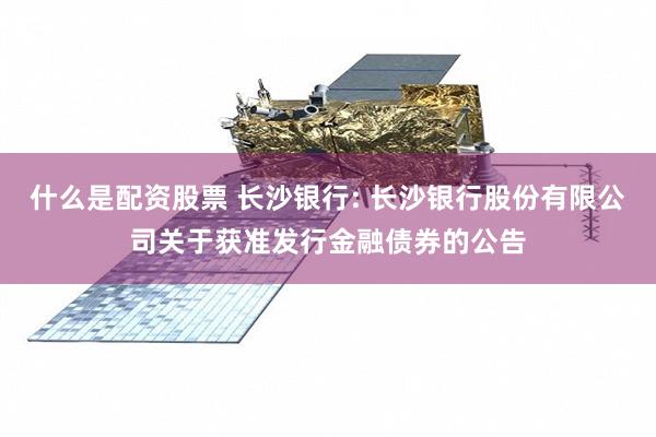 什么是配资股票 长沙银行: 长沙银行股份有限公司关于获准发行金融债券的公告