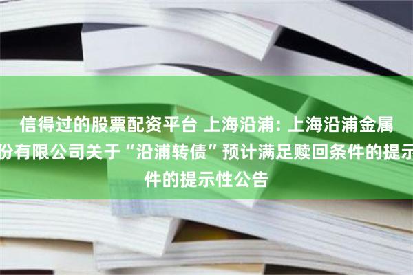 信得过的股票配资平台 上海沿浦: 上海沿浦金属制品股份有限公司关于“沿浦转债”预计满足赎回条件的提示性公告