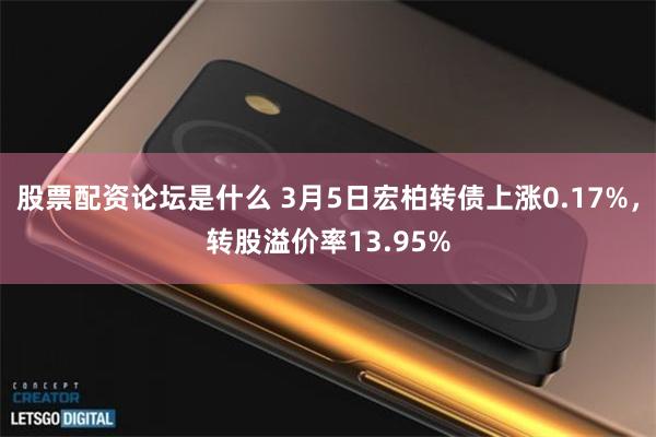 股票配资论坛是什么 3月5日宏柏转债上涨0.17%，转股溢价率13.95%