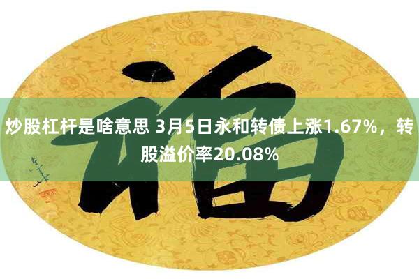 炒股杠杆是啥意思 3月5日永和转债上涨1.67%，转股溢价率20.08%