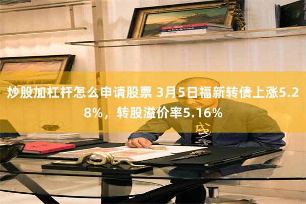 炒股加杠杆怎么申请股票 3月5日福新转债上涨5.28%，转股溢价率5.16%
