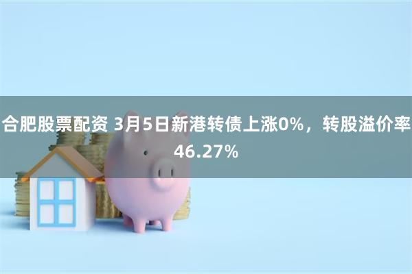 合肥股票配资 3月5日新港转债上涨0%，转股溢价率46.27%