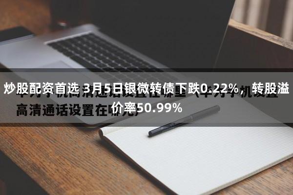 炒股配资首选 3月5日银微转债下跌0.22%，转股溢价率50.99%