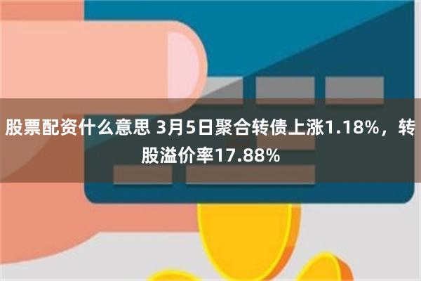 股票配资什么意思 3月5日聚合转债上涨1.18%，转股溢价率17.88%
