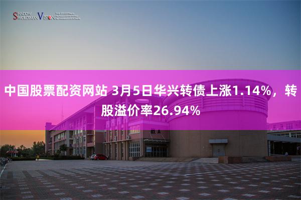 中国股票配资网站 3月5日华兴转债上涨1.14%，转股溢价率26.94%