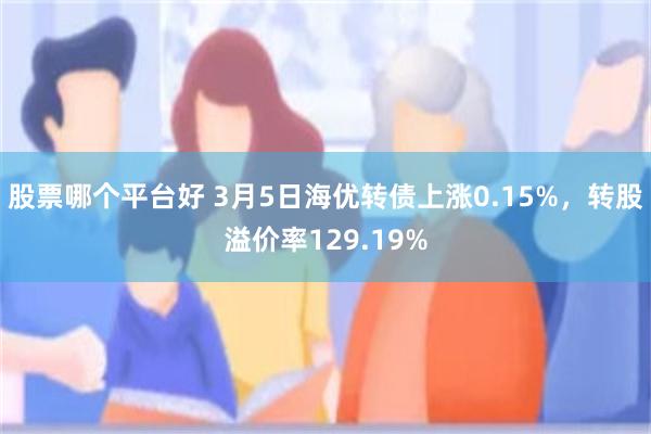 股票哪个平台好 3月5日海优转债上涨0.15%，转股溢价率129.19%
