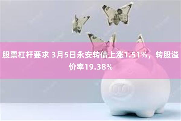 股票杠杆要求 3月5日永安转债上涨1.51%，转股溢价率19.38%