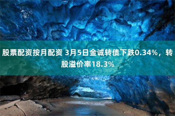 股票配资按月配资 3月5日金诚转债下跌0.34%，转股溢价率18.3%