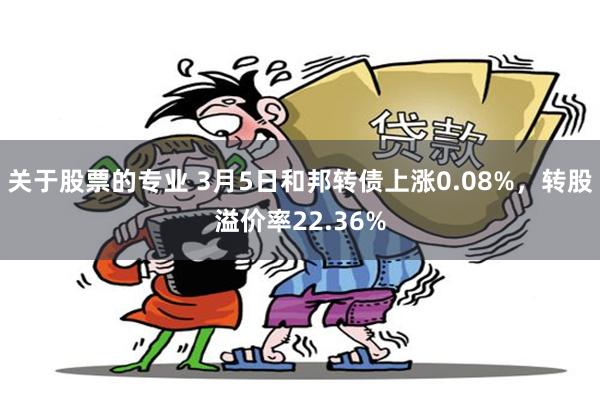 关于股票的专业 3月5日和邦转债上涨0.08%，转股溢价率22.36%