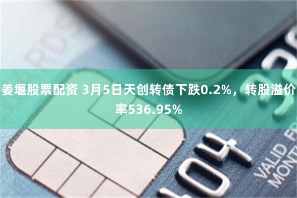 姜堰股票配资 3月5日天创转债下跌0.2%，转股溢价率536.95%