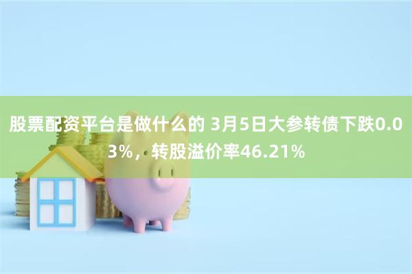 股票配资平台是做什么的 3月5日大参转债下跌0.03%，转股溢价率46.21%