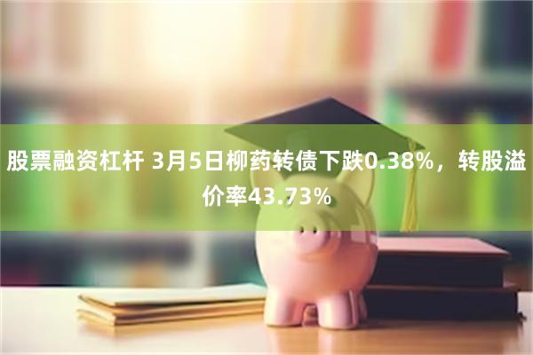 股票融资杠杆 3月5日柳药转债下跌0.38%，转股溢价率43.73%