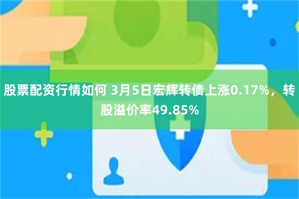 股票配资行情如何 3月5日宏辉转债上涨0.17%，转股溢价率49.85%