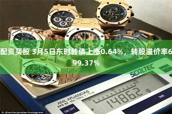 配资买股 3月5日东时转债上涨0.64%，转股溢价率699.37%