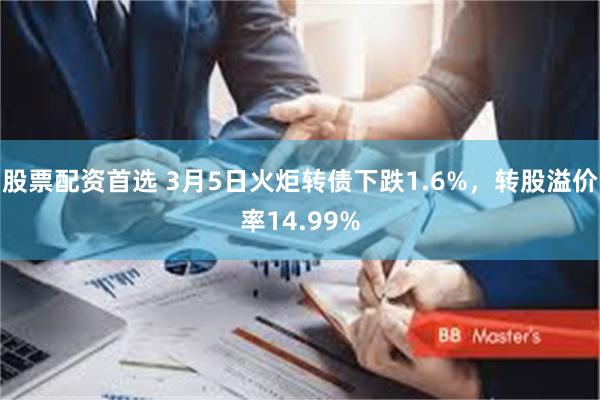股票配资首选 3月5日火炬转债下跌1.6%，转股溢价率14.99%