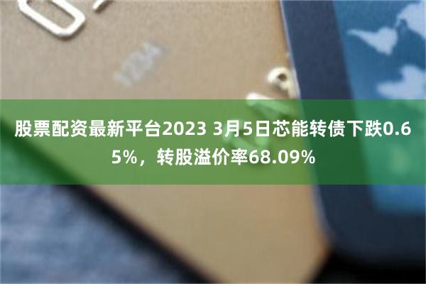 股票配资最新平台2023 3月5日芯能转债下跌0.65%，转股溢价率68.09%