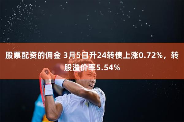 股票配资的佣金 3月5日升24转债上涨0.72%，转股溢价率5.54%