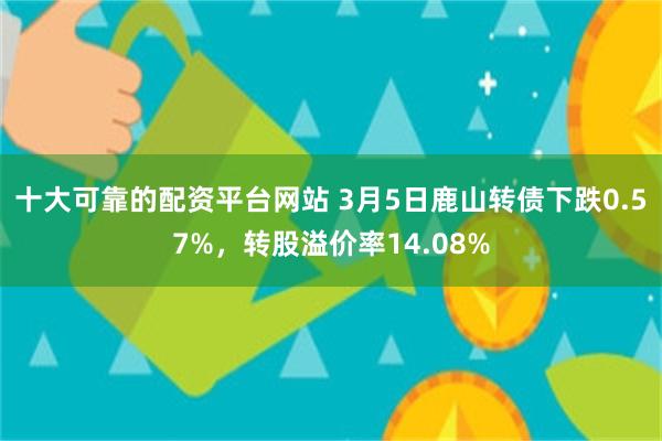十大可靠的配资平台网站 3月5日鹿山转债下跌0.57%，转股溢价率14.08%