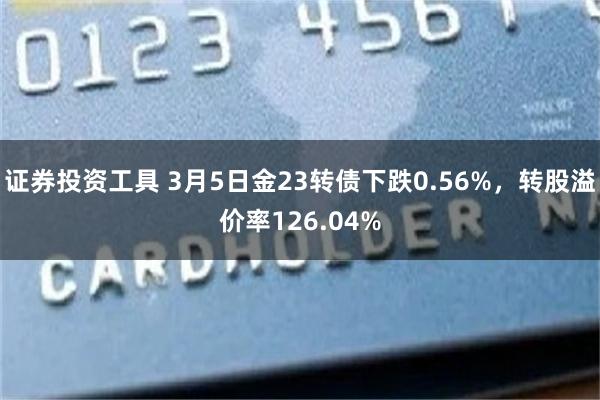 证券投资工具 3月5日金23转债下跌0.56%，转股溢价率126.04%