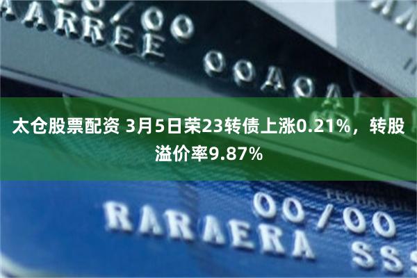 太仓股票配资 3月5日荣23转债上涨0.21%，转股溢价率9.87%