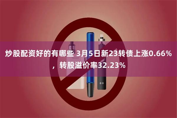 炒股配资好的有哪些 3月5日新23转债上涨0.66%，转股溢价率32.23%