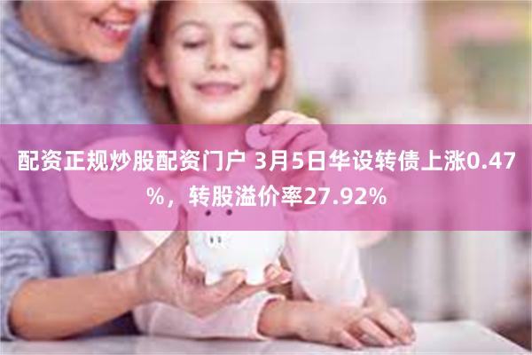 配资正规炒股配资门户 3月5日华设转债上涨0.47%，转股溢价率27.92%