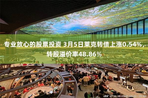 专业放心的股票投资 3月5日莱克转债上涨0.54%，转股溢价率48.86%