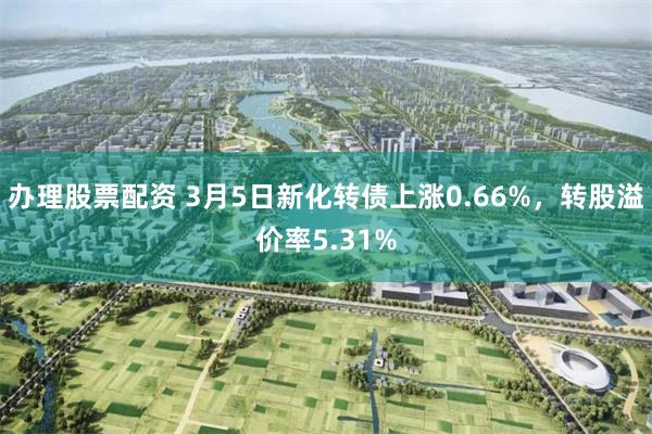 办理股票配资 3月5日新化转债上涨0.66%，转股溢价率5.31%