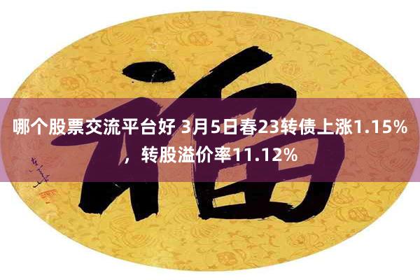 哪个股票交流平台好 3月5日春23转债上涨1.15%，转股溢价率11.12%