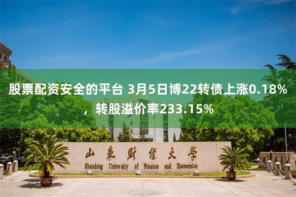 股票配资安全的平台 3月5日博22转债上涨0.18%，转股溢价率233.15%