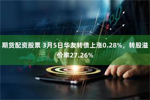 期货配资股票 3月5日华友转债上涨0.28%，转股溢价率27.26%