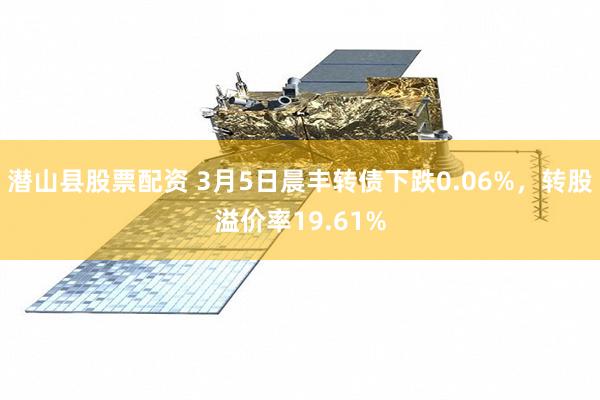 潜山县股票配资 3月5日晨丰转债下跌0.06%，转股溢价率19.61%