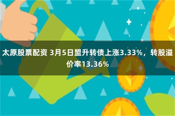 太原股票配资 3月5日盟升转债上涨3.33%，转股溢价率13.36%