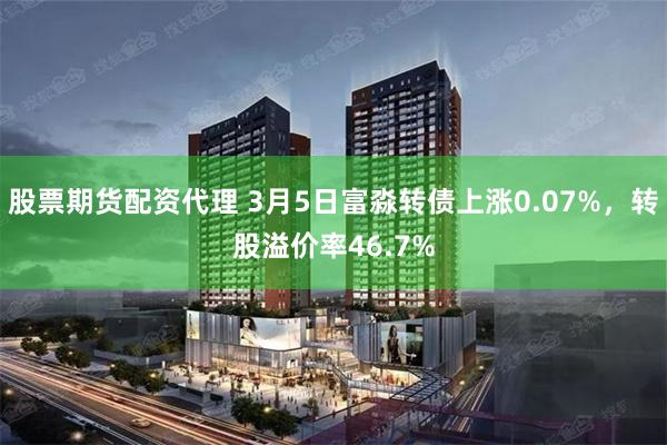股票期货配资代理 3月5日富淼转债上涨0.07%，转股溢价率46.7%