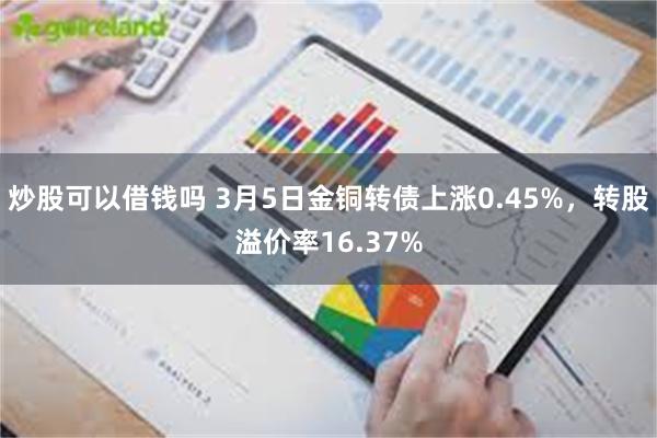 炒股可以借钱吗 3月5日金铜转债上涨0.45%，转股溢价率16.37%
