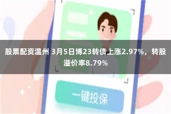 股票配资温州 3月5日博23转债上涨2.97%，转股溢价率8.79%