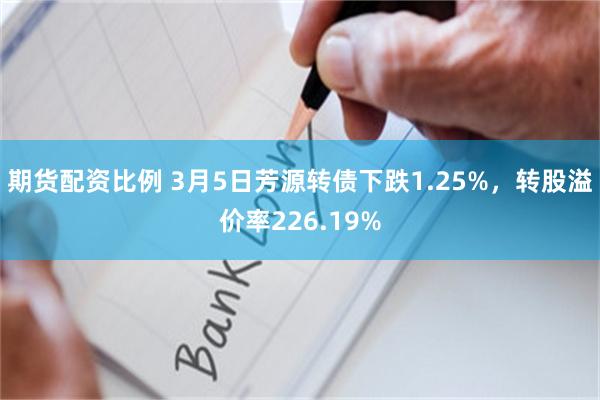 期货配资比例 3月5日芳源转债下跌1.25%，转股溢价率226.19%