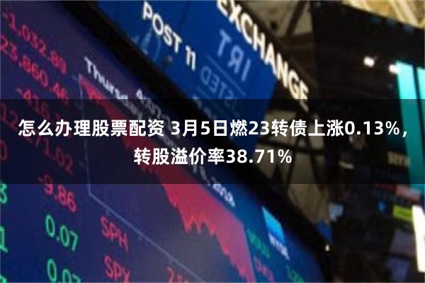 怎么办理股票配资 3月5日燃23转债上涨0.13%，转股溢价率38.71%