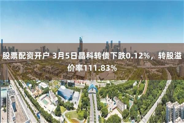 股票配资开户 3月5日晶科转债下跌0.12%，转股溢价率111.83%