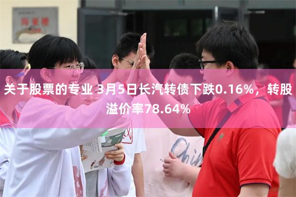 关于股票的专业 3月5日长汽转债下跌0.16%，转股溢价率78.64%