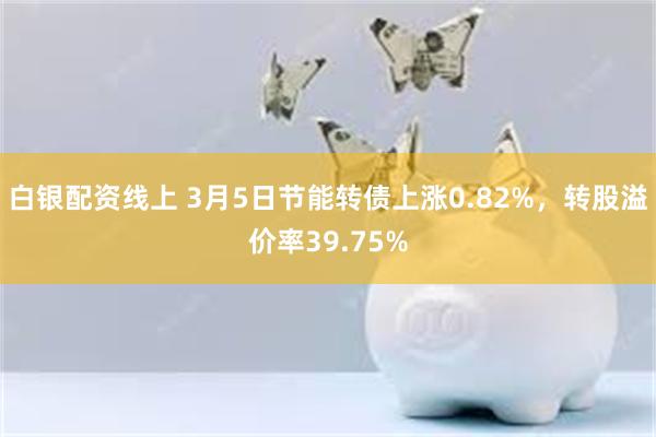 白银配资线上 3月5日节能转债上涨0.82%，转股溢价率39.75%