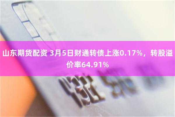 山东期货配资 3月5日财通转债上涨0.17%，转股溢价率64.91%