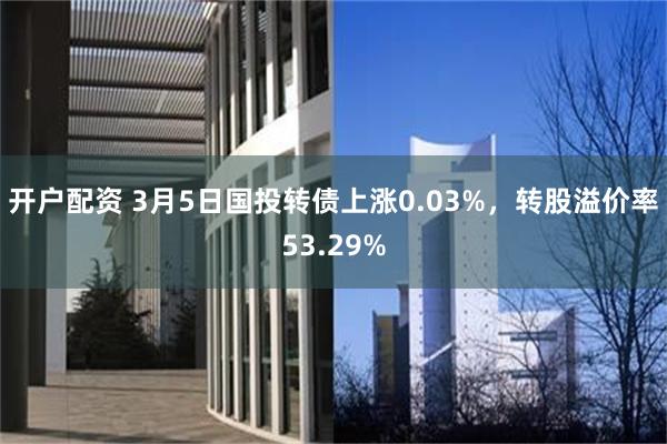 开户配资 3月5日国投转债上涨0.03%，转股溢价率53.29%