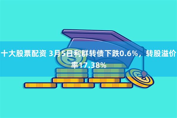 十大股票配资 3月5日利群转债下跌0.6%，转股溢价率17.38%