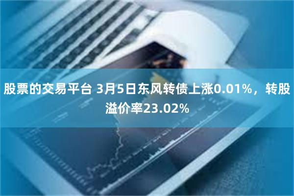 股票的交易平台 3月5日东风转债上涨0.01%，转股溢价率23.02%